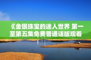 《金银珠宝的迷人世界 第一至第五集免费普通话版观看指南》