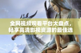 全网视频观看平台大盘点，畅享高清影视资源的最佳选择