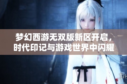 梦幻西游无双版新区开启，时代印记与游戏世界中闪耀的珍珠之旅